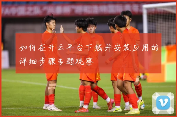 如何在开云平台下载并安装应用的详细步骤专题观察
