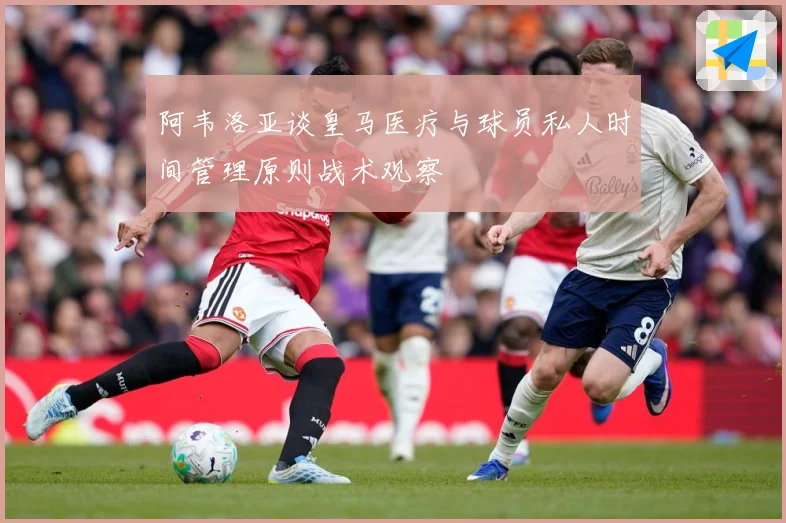 阿韦洛亚谈皇马医疗与球员私人时间管理原则战术观察