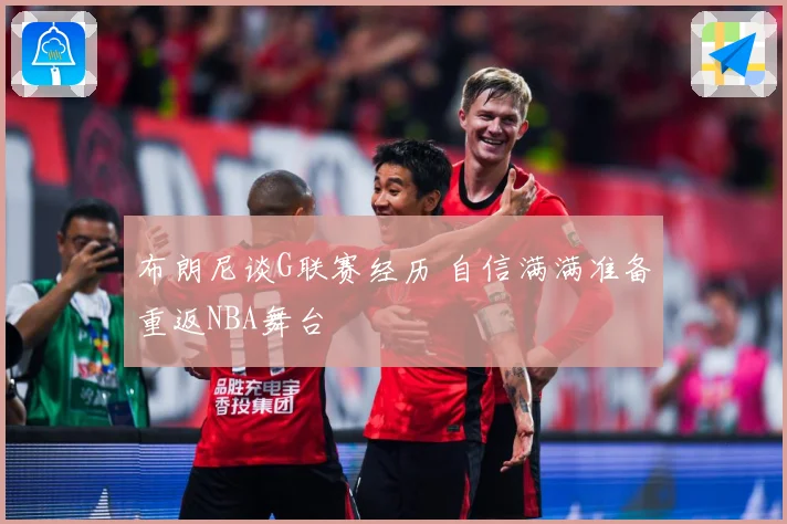 布朗尼谈G联赛经历 自信满满准备重返NBA舞台