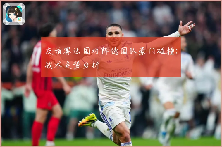 友谊赛法国对阵德国队豪门碰撞：战术走势分析