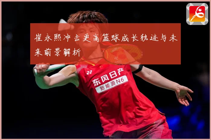 崔永熙冲击更高篮球成长轨迹与未来前景解析