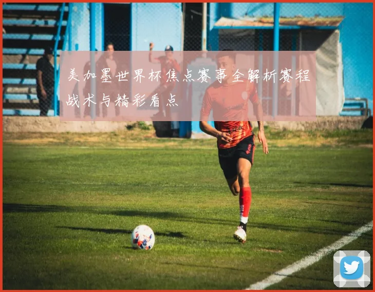 美加墨世界杯焦点赛事全解析赛程战术与精彩看点