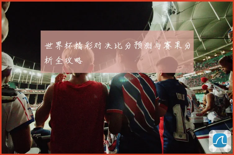 世界杯精彩对决比分预测与赛果分析全攻略