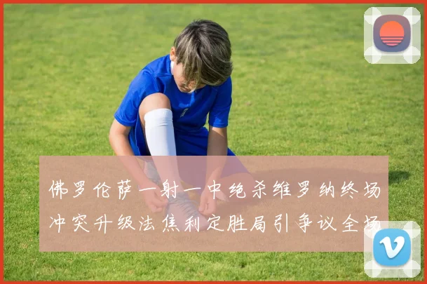 佛罗伦萨一射一中绝杀维罗纳终场冲突升级法焦利定胜局引争议全场