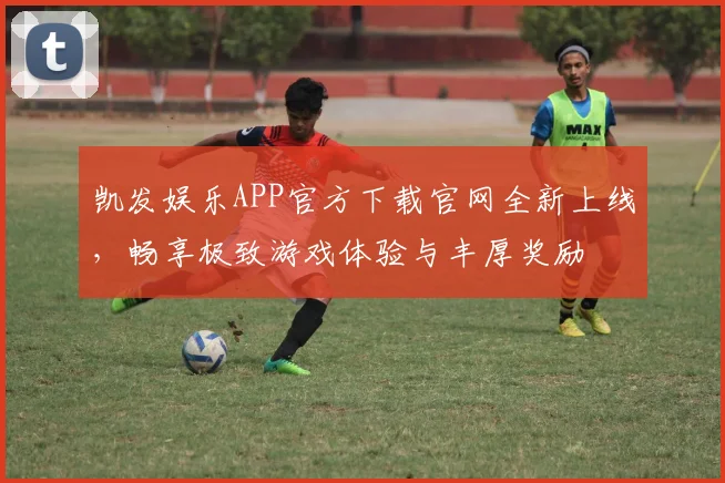 凯发娱乐APP官方下载官网全新上线，畅享极致游戏体验与丰厚奖励