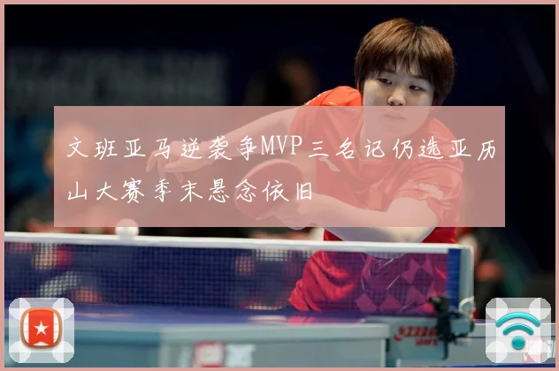 文班亚马逆袭争MVP三名记仍选亚历山大赛季末悬念依旧