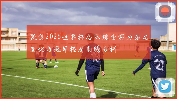 聚焦2026世界杯各队综合实力排名变化与冠军格局前瞻分析