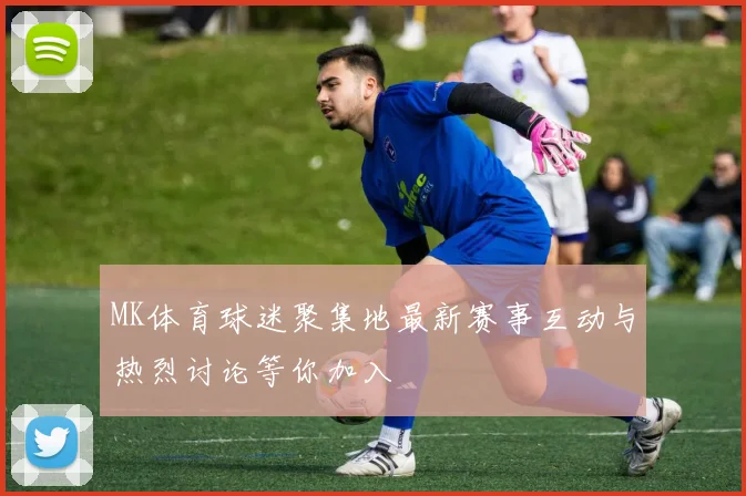 MK体育球迷聚集地最新赛事互动与热烈讨论等你加入