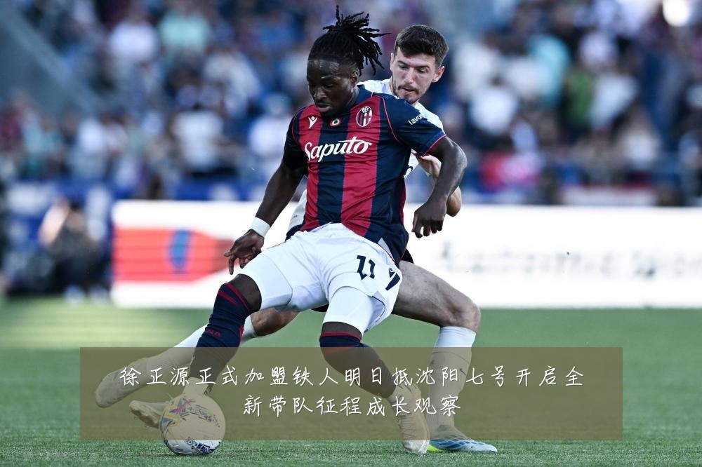 徐正源正式加盟铁人明日抵沈阳七号开启全新带队征程成长观察
