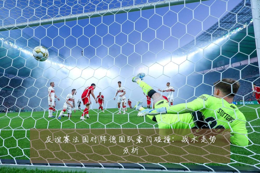 友谊赛法国对阵德国队豪门碰撞：战术走势分析